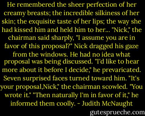 He remembered the sheer perfection of her creamy breasts; the incredible silkiness of her skin; the exquisite taste of her lips; the way she had kissed him and held him to her...<br />"Nick," the chairman said sharply, "I assume you are in favor of this proposal?"<br />Nick dragged his gaze from the windows. He had no idea what proposal was being discussed. "I'd like to hear more about it before I decide," he prevaricated.<br />Seven surprised faces turned toward him. "It's your proposal,Nick," the chairman scowled. "You wrote it."<br />"Then naturally I'm in favor of it," he informed them coolly. - Judith McNaught