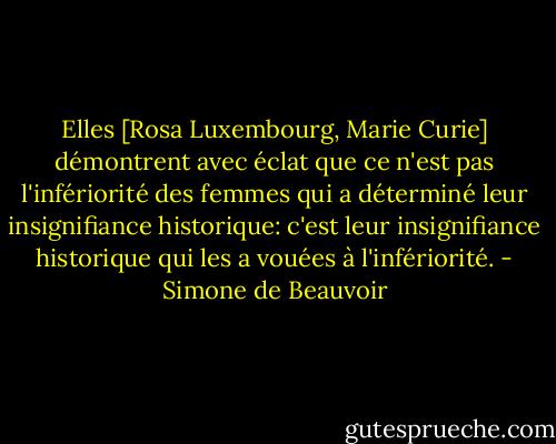 Elles [Rosa Luxembourg, Marie Curie] démontrent avec éclat que ce n'est pas l'infériorité des femmes qui a déterminé leur insignifiance historique: c'est leur insignifiance historique qui les a vouées à l'infériorité. - Simone de Beauvoir
