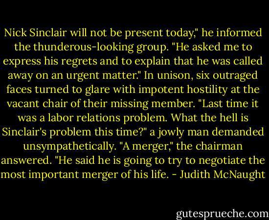 Nick Sinclair will not be present today," he informed the thunderous-looking group. "He asked me to express his regrets and to explain that he was called away on an urgent matter."<br />In unison, six outraged faces turned to glare with impotent hostility at the vacant chair of their missing member. "Last time it was a labor relations problem. What the hell is Sinclair's problem this time?" a jowly man demanded unsympathetically.<br />"A merger," the chairman answered. "He said he is going to try to negotiate the most important merger of his life. - Judith McNaught