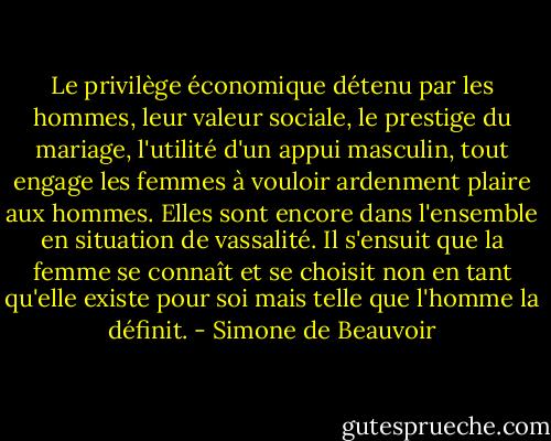 Le privilège économique détenu par les hommes, leur valeur sociale, le prestige du mariage, l'utilité d'un appui masculin, tout engage les femmes à vouloir ardenment plaire aux hommes. Elles sont encore dans l'ensemble en situation de vassalité. Il s'ensuit que la femme se connaît et se choisit non en tant qu'elle existe pour soi mais telle que l'homme la définit. - Simone de Beauvoir