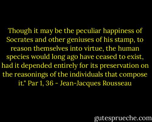 Though it may be the peculiar happiness of Socrates and other geniuses of his stamp, to reason themselves into virtue, the human species would long ago have ceased to exist, had it depended entirely for its preservation on the reasonings of the individuals that compose it." Par 1, 36 - Jean-Jacques Rousseau