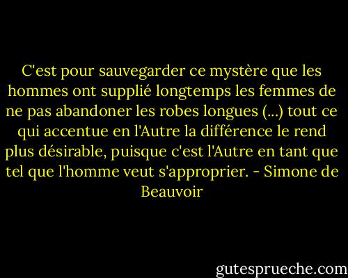 C'est pour sauvegarder ce mystère que les hommes ont supplié longtemps les femmes de ne pas abandoner les robes longues (...) tout ce qui accentue en l'Autre la différence le rend plus désirable, puisque c'est l'Autre en tant que tel que l'homme veut s'approprier. - Simone de Beauvoir