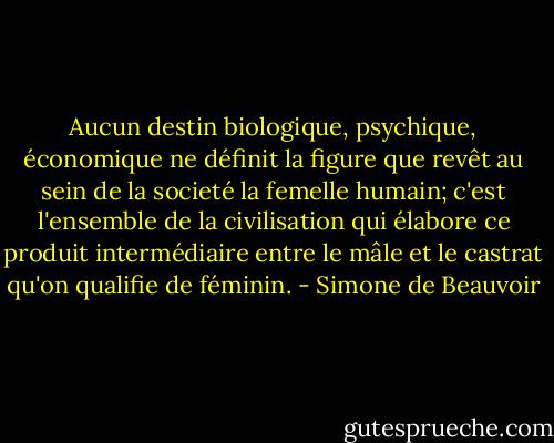 Aucun destin biologique, psychique, économique ne définit la figure que revêt au sein de la societé la femelle humain; c'est l'ensemble de la civilisation qui élabore ce produit intermédiaire entre le mâle et le castrat qu'on qualifie de féminin. - Simone de Beauvoir
