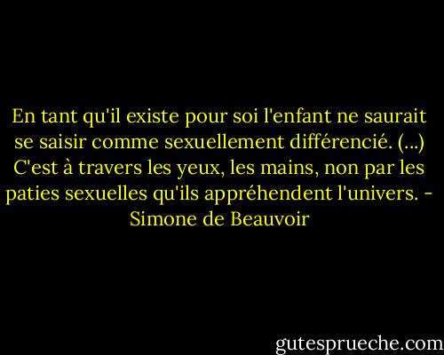 En tant qu'il existe pour soi l'enfant ne saurait se saisir comme sexuellement différencié. (...) C'est à travers les yeux, les mains, non par les paties sexuelles qu'ils appréhendent l'univers. - Simone de Beauvoir