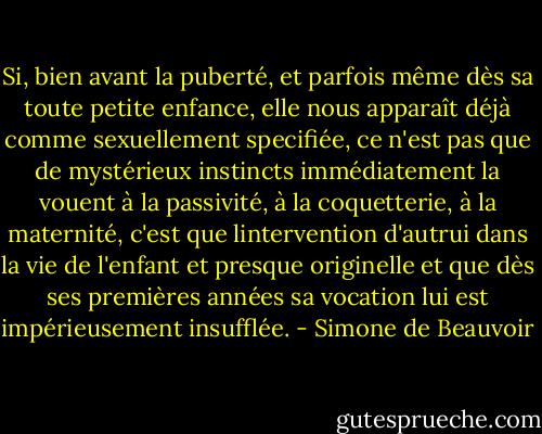 Si, bien avant la puberté, et parfois même dès sa toute petite enfance, elle nous apparaît déjà comme sexuellement specifiée, ce n'est pas que de mystérieux instincts immédiatement la vouent à la passivité, à la coquetterie, à la maternité, c'est que lintervention d'autrui dans la vie de l'enfant et presque originelle et que dès ses premières années sa vocation lui est impérieusement insufflée. - Simone de Beauvoir
