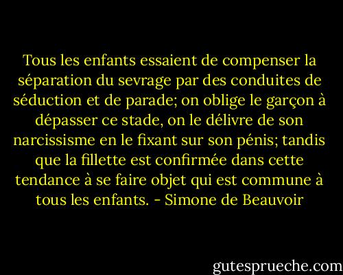 Tous les enfants essaient de compenser la séparation du sevrage par des conduites de séduction et de parade; on oblige le garçon à dépasser ce stade, on le délivre de son narcissisme en le fixant sur son pénis; tandis que la fillette est confirmée dans cette tendance à se faire objet qui est commune à tous les enfants. - Simone de Beauvoir