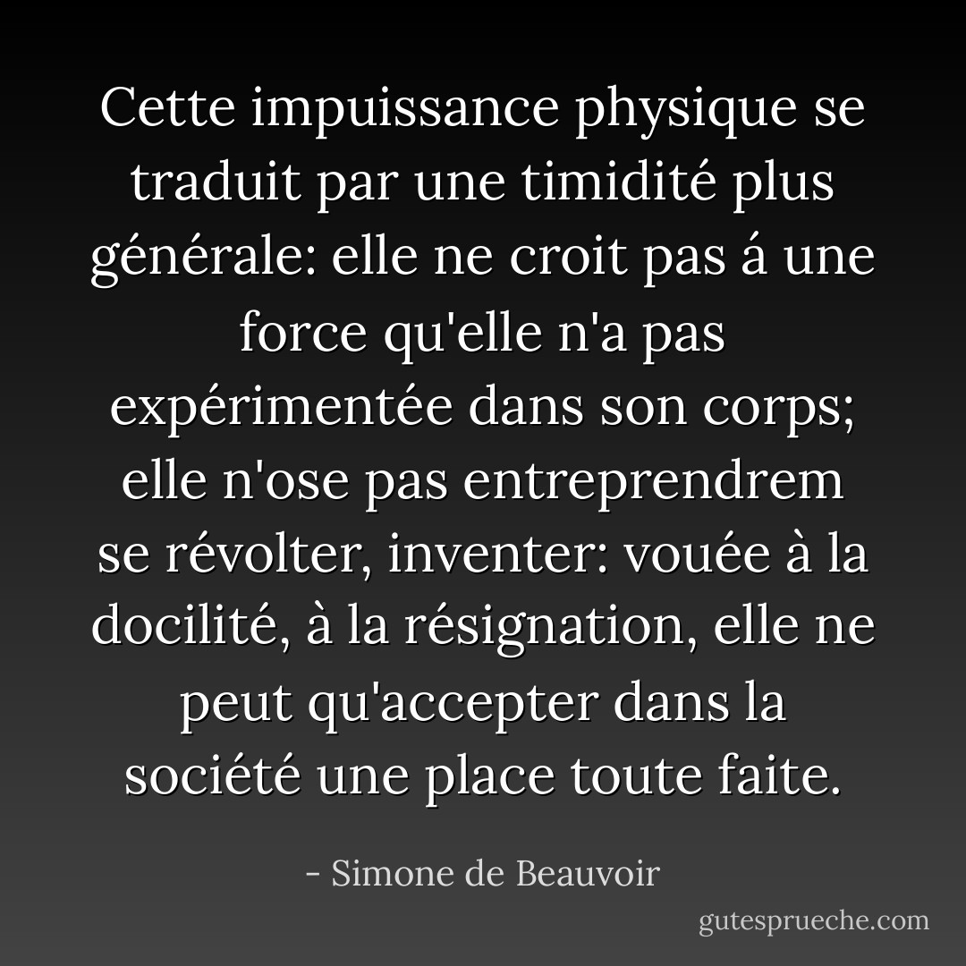 Cette impuissance physique se traduit par une timidité plus générale: elle ne croit pas á une force qu'elle n'a pas expérimentée dans son corps; elle n'ose pas entreprendrem se révolter, inventer: vouée à la docilité, à la résignation, elle ne peut qu'accepter dans la société une place toute faite. - Simone de Beauvoir