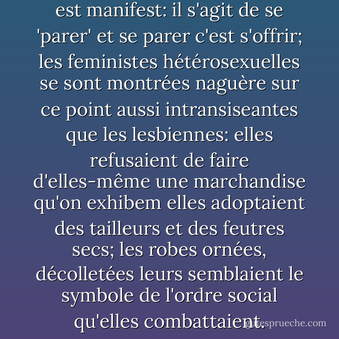 Le sens de la toilette féminine est manifest: il s'agit de se 'parer' et se parer c'est s'offrir; les feministes hétérosexuelles se sont montrées naguère sur ce point aussi intransiseantes que les lesbiennes: elles refusaient de faire d'elles-même une marchandise qu'on exhibem elles adoptaient des tailleurs et des feutres secs; les robes ornées, décolletées leurs semblaient le symbole de l'ordre social qu'elles combattaient. - Simone de Beauvoir
