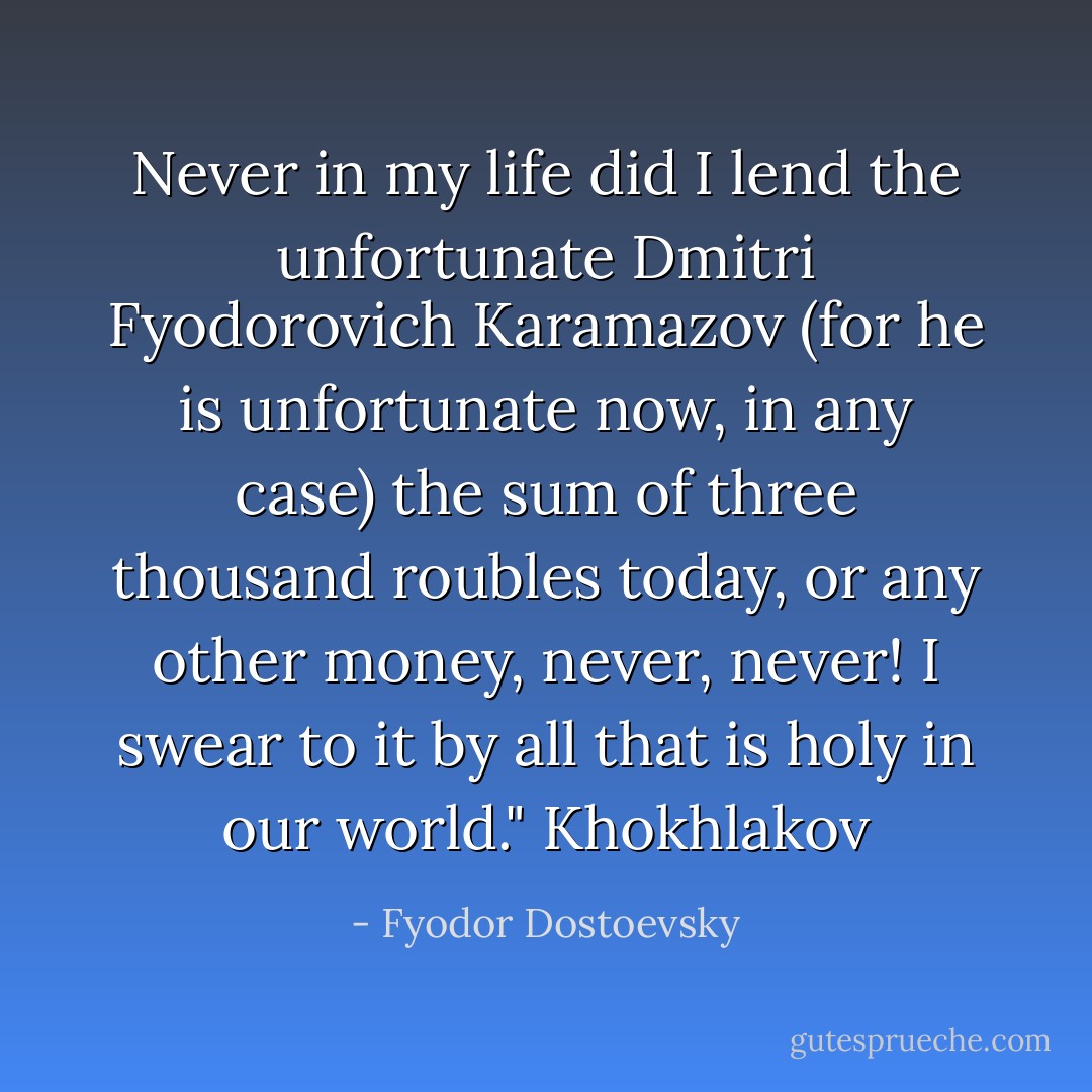 Never in my life did I lend the unfortunate Dmitri Fyodorovich Karamazov (for he is unfortunate now, in any case) the sum of three thousand roubles today, or any other money, never, never! I swear to it by all that is holy in our world." Khokhlakov - Fyodor Dostoevsky