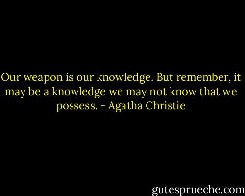 Our weapon is our knowledge. But remember, it may be a knowledge we may not know that we possess. - Agatha Christie