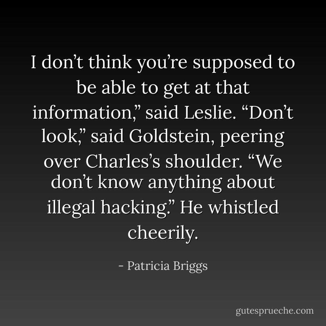 I don’t think you’re supposed to be able to get at that information,” said Leslie.<br />“Don’t look,” said Goldstein, peering over Charles’s shoulder. “We don’t know anything about illegal hacking.” He whistled cheerily. - Patricia Briggs