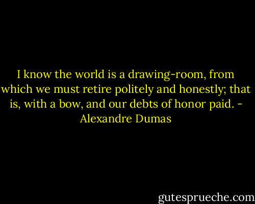 I know the world is a drawing-room, from which we must retire politely and honestly; that is, with a bow, and our debts of honor paid. - Alexandre Dumas