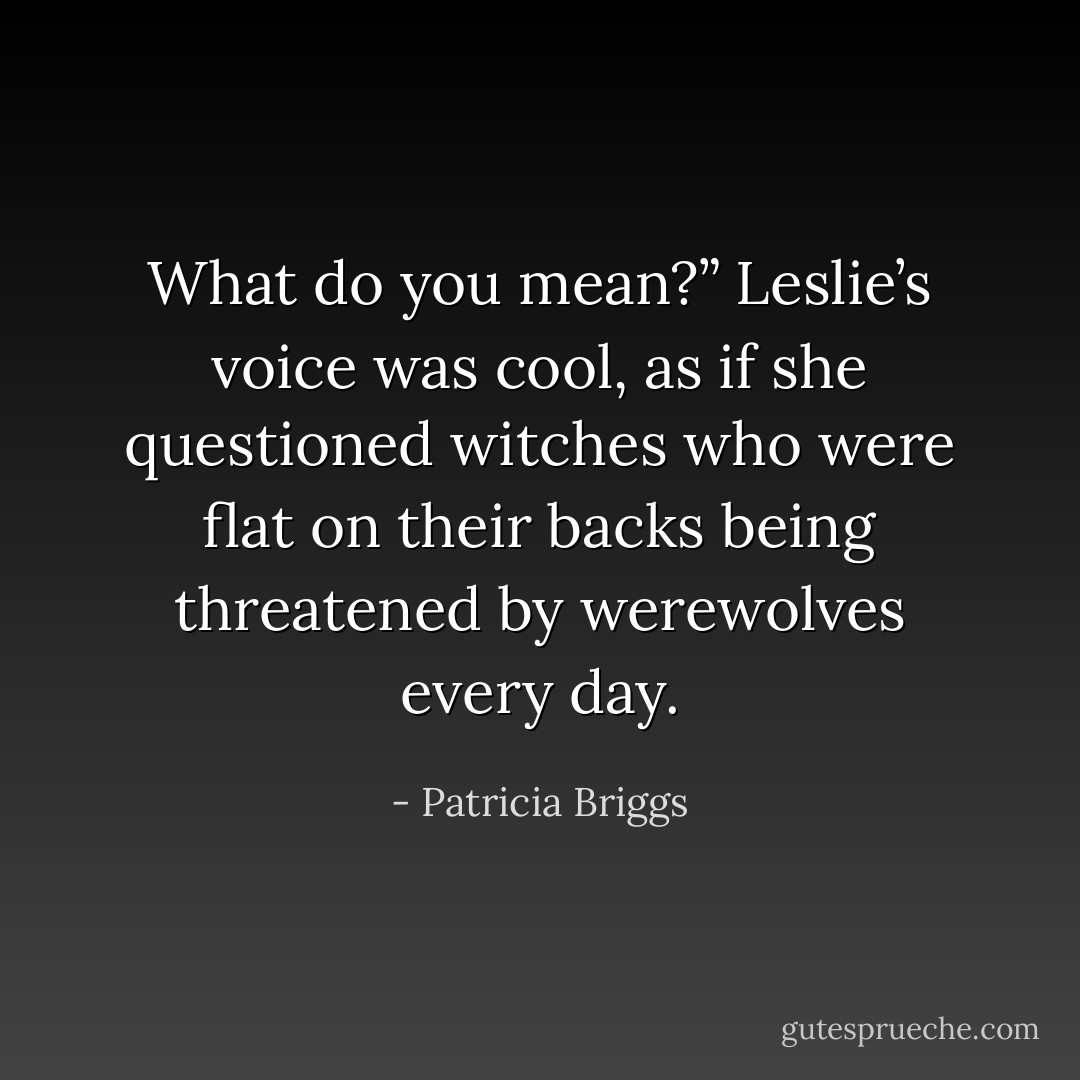 What do you mean?” Leslie’s voice was cool, as if she questioned witches who were flat on their backs being threatened by werewolves every day. - Patricia Briggs