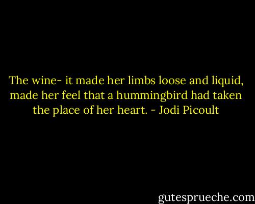 The wine- it made her limbs loose and liquid, made her feel that a hummingbird had taken the place of her heart. - Jodi Picoult