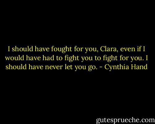 I should have fought for you, Clara, even if I would have had to fight you to fight for you. I should have never let you go. - Cynthia Hand