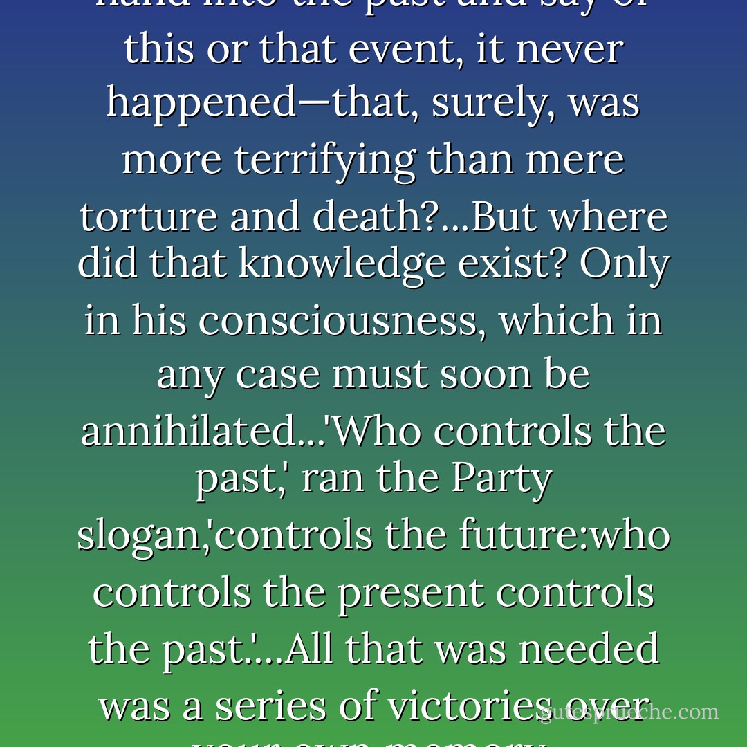 If the Party could thrust its hand into the past and say of this or that event, <i>it never happened</i>—that, surely, was more terrifying than mere torture and death?...But where did that knowledge exist? Only in his consciousness, which in any case must soon be annihilated...'Who controls the past,' ran the Party slogan,'controls the future:who controls the present controls the past.'...All that was needed was a series of victories over your own memory. - George Orwell