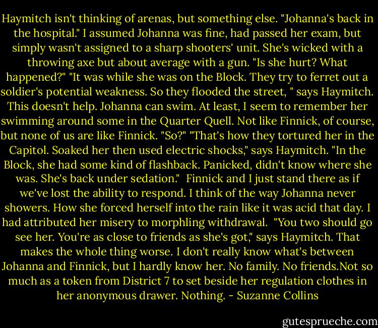 Haymitch isn't thinking of arenas, but something else. "Johanna's back in the hospital."<br />I assumed Johanna was fine, had passed her exam, but simply wasn't assigned to a sharp shooters' unit. She's wicked with a throwing axe but about average with a gun. "Is she hurt? What happened?"<br />"It was while she was on the Block. They try to ferret out a soldier's potential weakness. So they flooded the street, " says Haymitch.<br />This doesn't help. Johanna can swim. At least, I seem to remember her swimming around some in the Quarter Quell. Not like Finnick, of course, but none of us are like Finnick. "So?"<br />"That's how they tortured her in the Capitol. Soaked her then used electric shocks," says Haymitch. "In the Block, she had some kind of flashback. Panicked, didn't know where she was. She's back under sedation." <br />Finnick and I just stand there as if we've lost the ability to respond.<br />I think of the way Johanna never showers. How she forced herself into the rain like it was acid that day. I had attributed her misery to morphling withdrawal. <br />"You two should go see her. You're as close to friends as she's got," says Haymitch.<br />That makes the whole thing worse. I don't really know what's between Johanna and Finnick, but I hardly know her. No family. No friends.Not so much as a token from District 7 to set beside her regulation clothes in her anonymous drawer.<br />Nothing. - Suzanne Collins