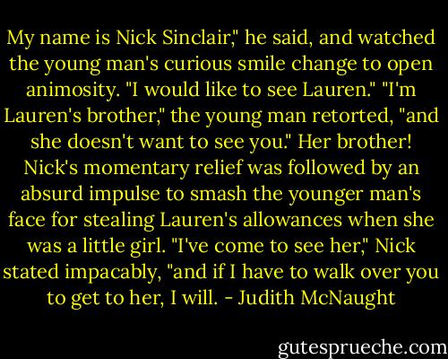 My name is Nick Sinclair," he said, and watched the young man's curious smile change to open animosity. "I would like to see Lauren."<br />"I'm Lauren's brother," the young man retorted, "and she doesn't want to see you."<br />Her brother! Nick's momentary relief was followed by an absurd impulse to smash the younger man's face for stealing Lauren's allowances when she was a little girl. "I've come to see her," Nick stated impacably, "and if I have to walk over you to get to her, I will. - Judith McNaught