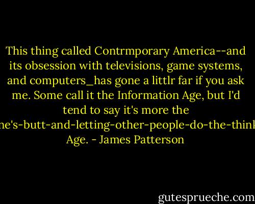 This thing called Contrmporary America--and its obsession with televisions, game systems, and computers_has gone a littlr far if you ask me. Some call it the Information Age, but I'd tend to say it's more the Sitting-on-one's-butt-and-letting-other-people-do-the-thinking-for-you Age. - James Patterson