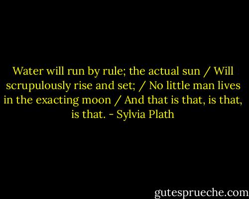 Water will run by rule; the actual sun / Will scrupulously rise and set; / No little man lives in the exacting moon / And that is that, is that, is that. - Sylvia Plath