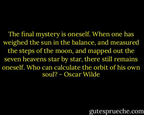 The final mystery is oneself. When one has weighed the sun in the balance, and measured the steps of the moon, and mapped out the seven heavens star by star, there still remains oneself. Who can calculate the orbit of his own soul? - Oscar Wilde