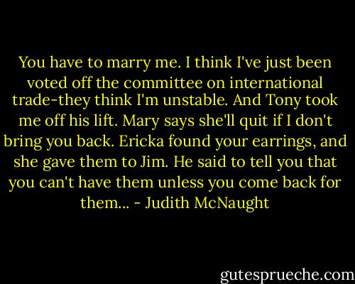 You have to marry me. I think I've just been voted off the committee on international trade-they think I'm unstable. And Tony took me off his lift. Mary says she'll quit if I don't bring you back. Ericka found your earrings, and she gave them to Jim. He said to tell you that you can't have them unless you come back for them... - Judith McNaught