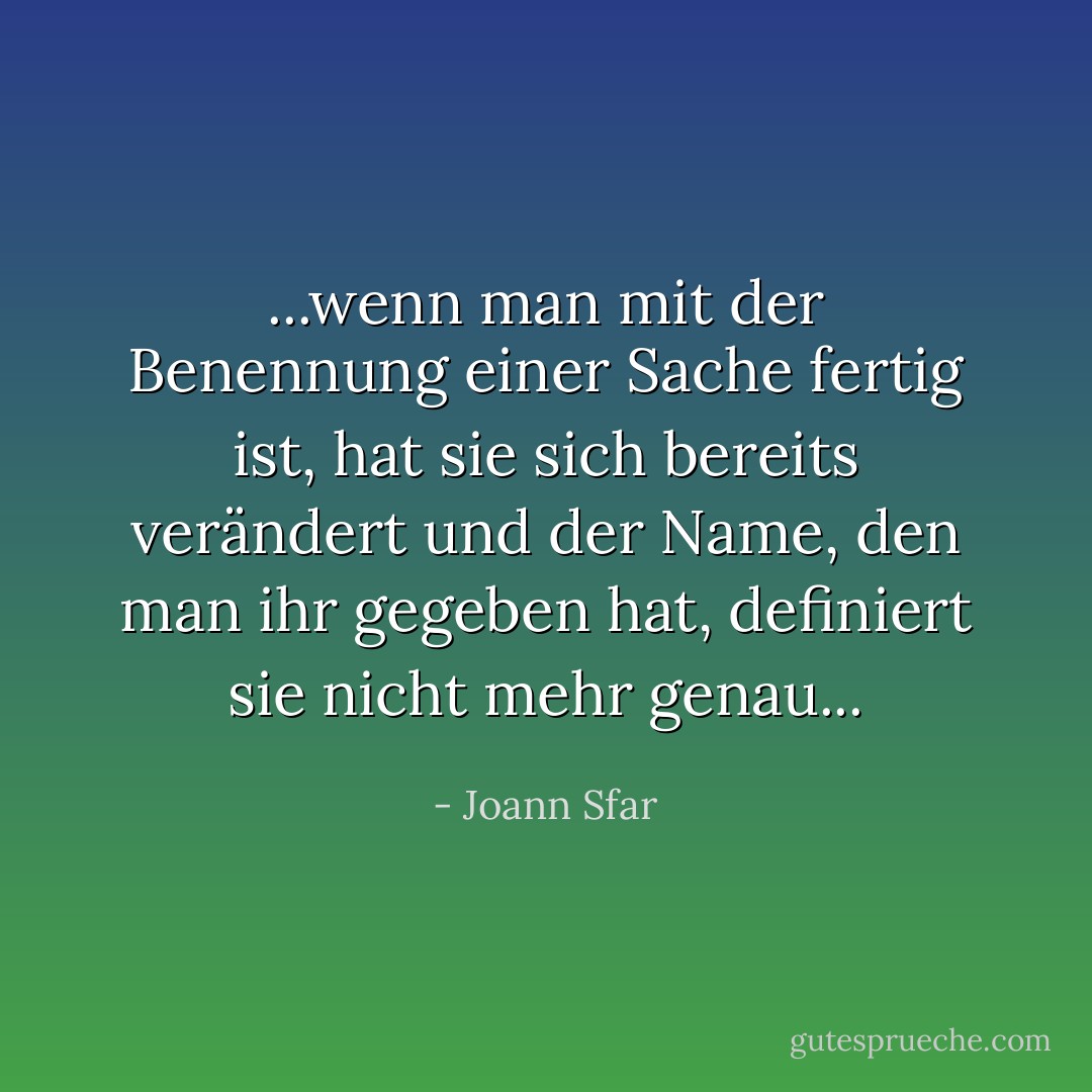 ...wenn man mit der Benennung einer Sache fertig ist, hat sie sich bereits verändert und der Name, den man ihr gegeben hat, definiert sie nicht mehr genau... - Joann Sfar<