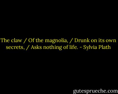 The claw / Of the magnolia, / Drunk on its own secrets, / Asks nothing of life. - Sylvia Plath