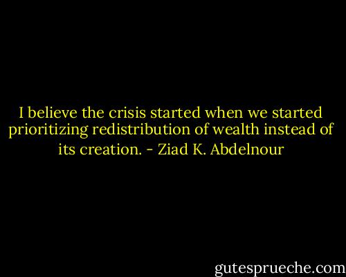 I believe the crisis started when we started prioritizing redistribution of wealth instead of its creation. - Ziad K. Abdelnour