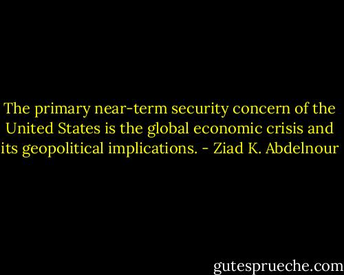The primary near-term security concern of the United States is the global economic crisis and its geopolitical implications. - Ziad K. Abdelnour