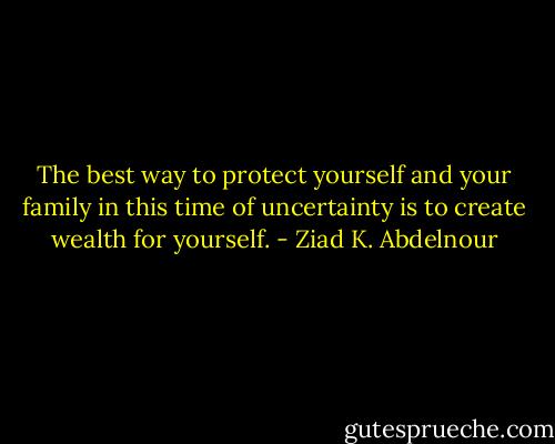 The best way to protect yourself and your family in this time of uncertainty is to create wealth for yourself. - Ziad K. Abdelnour