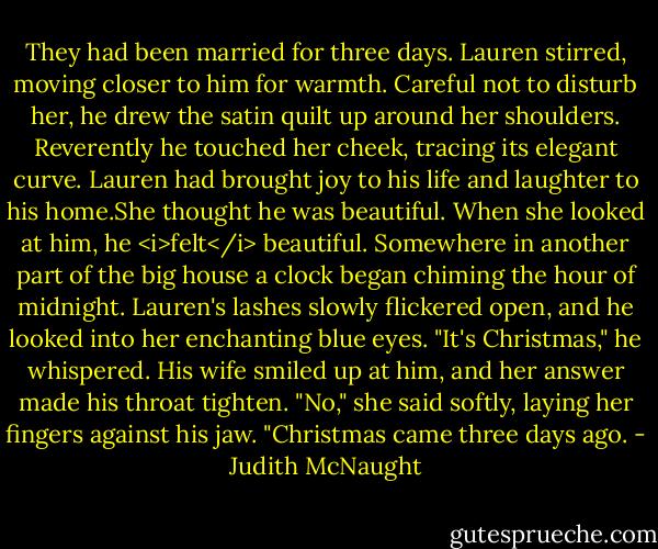 They had been married for three days.<br />Lauren stirred, moving closer to him for warmth. Careful not to disturb her, he drew the satin quilt up around her shoulders. Reverently he touched her cheek, tracing its elegant curve. Lauren had brought joy to his life and laughter to his home.She thought he was beautiful. When she looked at him, he <i>felt</i> beautiful.<br />Somewhere in another part of the big house a clock began chiming the hour of midnight. Lauren's lashes slowly flickered open, and he looked into her enchanting blue eyes. "It's Christmas," he whispered.<br />His wife smiled up at him, and her answer made his throat tighten. "No," she said softly, laying her fingers against his jaw. "Christmas came three days ago. - Judith McNaught