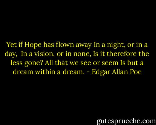 Yet if Hope has flown away<br />In a night, or in a day, <br />In a vision, or in none,<br />Is it therefore the less gone?<br />All that we see or seem<br />Is but a dream within a dream. - Edgar Allan Poe