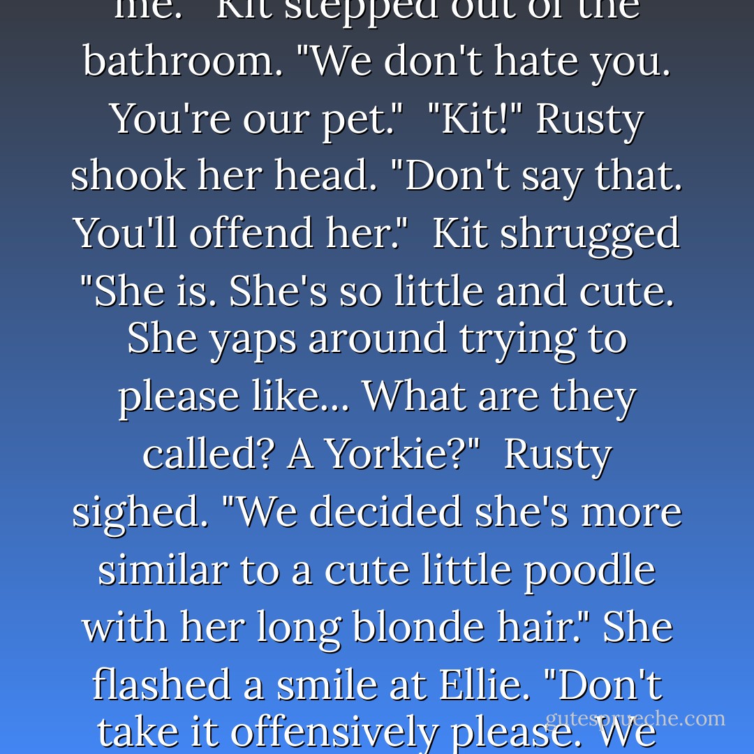 You are ours and he should have known not to touch you."<br /><br />"I'm yours? I thought you hated me."<br /><br />Kit stepped out of the bathroom. "We don't hate you. You're our pet."<br /><br />"Kit!" Rusty shook her head. "Don't say that. You'll offend her."<br /><br />Kit shrugged "She is. She's so little and cute. She yaps around trying to please like... What are they called? A Yorkie?"<br /><br />Rusty sighed. "We decided she's more similar to a cute little poodle with her long blonde hair." She flashed a smile at Ellie. "Don't take it offensively please. We enjoy having you around and you amuse us to no end. - Laurann Dohner