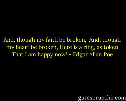 And, though my faith be broken, <br />And, though my heart be broken,<br />Here is a ring, as token<br />That I am happy now! - Edgar Allan Poe