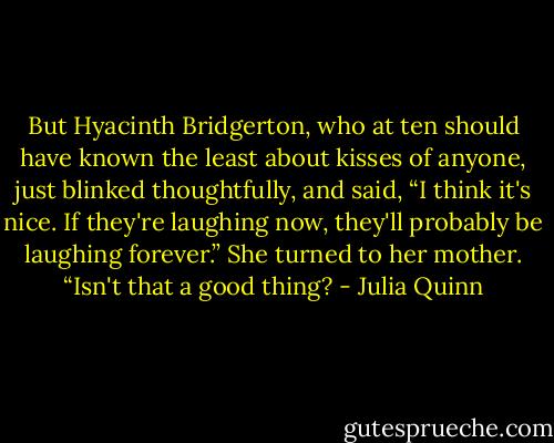 But Hyacinth Bridgerton, who at ten should have known the least about kisses of anyone, just blinked thoughtfully, and said, “I think it's nice. If they're laughing now, they'll probably be laughing forever.” She turned to her mother. “Isn't that a good thing? - Julia Quinn