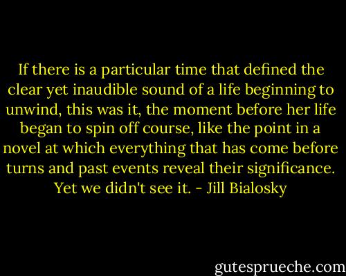 If there is a particular time that defined the clear yet inaudible sound of a life beginning to unwind, this was it, the moment before her life began to spin off course, like the point in a novel at which everything that has come before turns and past events reveal their significance. Yet we didn't see it. - Jill Bialosky