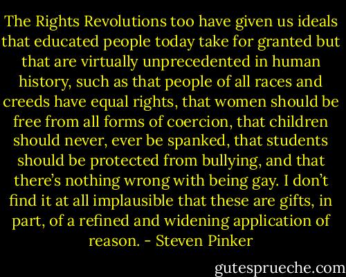 The Rights Revolutions too have given us ideals that educated people today take for granted but that are virtually unprecedented in human history, such as that people of all races and creeds have equal rights, that women should be free from all forms of coercion, that children should never, ever be spanked, that students should be protected from bullying, and that there’s nothing wrong with being gay. I don’t find it at all implausible that these are gifts, in part, of a refined and widening application of reason. - Steven Pinker