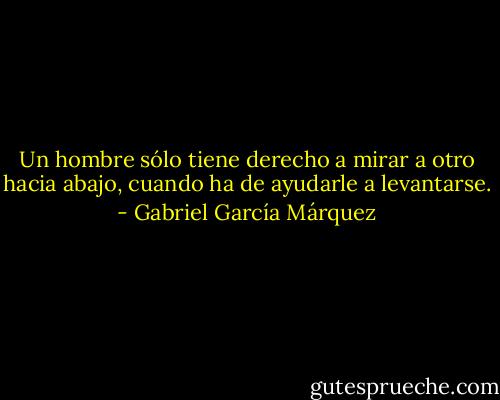 Un hombre sólo tiene derecho a mirar a otro hacia abajo, cuando ha de ayudarle a levantarse. - Gabriel García Márquez