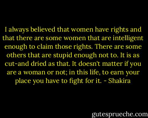 I always believed that women have rights and that there are some women that are intelligent enough to claim those rights. There are some others that are stupid enough not to. It is as cut-and dried as that. It doesn't matter if you are a woman or not; in this life, to earn your place you have to fight for it. - Shakira