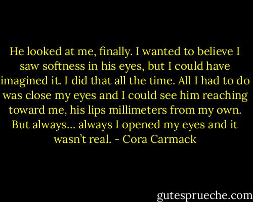 He looked at me, finally. I wanted to believe I saw softness in his eyes, but I could have imagined it. I did that all the time. All I had to do was close my eyes and I could see him reaching toward me, his lips millimeters from my own. But always… always I opened my eyes and it wasn’t real. - Cora Carmack