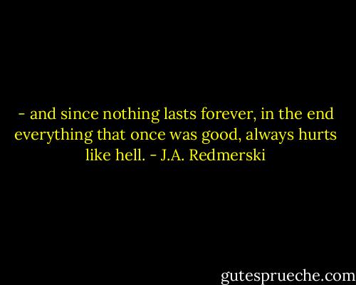 - and since nothing lasts forever, in the end everything that once was good, always hurts like hell. - J.A. Redmerski