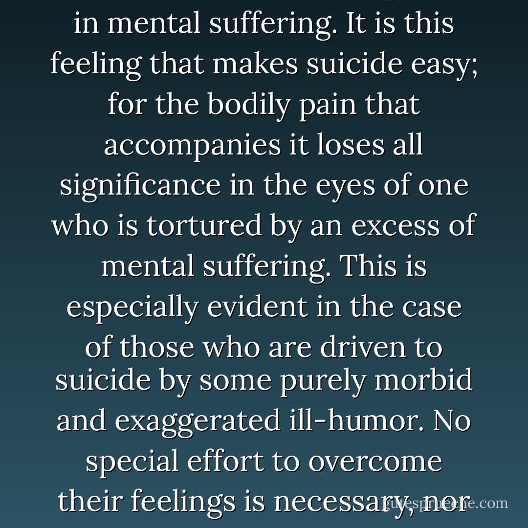 However, the struggle with that sentinel is, as a rule, not so hard as it may seem from a long way off, mainly in consequence of the antagonism between the ills of the body and the ills of the mind. If we are in great bodily pain, or the pain lasts a long time, we become indifferent to other troubles; all we think about is to get well. In the same way great mental suffering makes us insensible to bodily pain; we despise it; nay, if it should outweigh the other, it distracts our thoughts, and we welcome it as a pause in mental suffering. It is this feeling that makes suicide easy; for the bodily pain that accompanies it loses all significance in the eyes of one who is tortured by an excess of mental suffering. This is especially evident in the case of those who are driven to suicide by some purely morbid and exaggerated ill-humor. No special effort to overcome their feelings is necessary, nor do such people require to be worked up in order to take the step; but as soon as the keeper into whose charge they are given leaves them for a couple of minutes, they quickly bring their life to an end.<br />When, in some dreadful and ghastly dream, we reach the moment of greatest horror, it awakes us; thereby banishing all the hideous shapes that were born of the night. And life is a dream: when the moment of greatest horror compels us to break it off, the same thing happens. - Arthur Schopenhauer