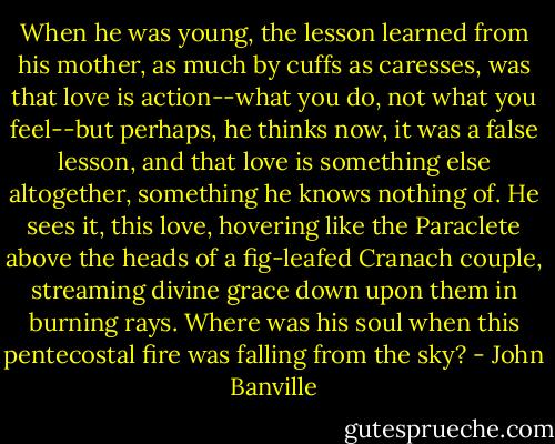 When he was young, the lesson learned from his mother, as much by cuffs as caresses, was that love is action--what you do, not what you feel--but perhaps, he thinks now, it was a false lesson, and that love is something else altogether, something he knows nothing of. He sees it, this love, hovering like the Paraclete above the heads of a fig-leafed Cranach couple, streaming divine grace down upon them in burning rays. Where was his soul when this pentecostal fire was falling from the sky? - John Banville