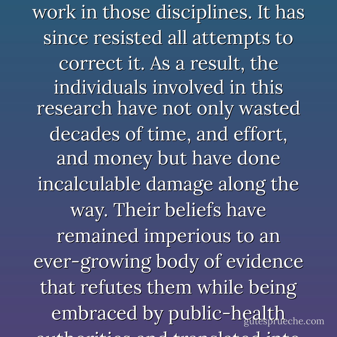 What I tried to make clear in Good Calories, Bad Calories was that nutrition and obesity research lost its way after the Second World War with the evaporation of the European community of scientists and physicians that did pioneering work in those disciplines. It has since resisted all attempts to correct it. As a result, the individuals involved in this research have not only wasted decades of time, and effort, and money but have done incalculable damage along the way. Their beliefs have remained imperious to an ever-growing body of evidence that refutes them while being embraced by public-health authorities and translated into precisely the wrong advice about what to eat and, more important, what not to eat if we want to maintain a healthy weight and live a long and healthy life. - Gary Taubes