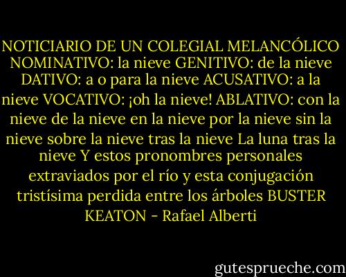 NOTICIARIO DE UN COLEGIAL MELANCÓLICO<br />NOMINATIVO: la nieve<br />GENITIVO: de la nieve<br />DATIVO: a o para la nieve<br />ACUSATIVO: a la nieve<br />VOCATIVO: ¡oh la nieve!<br />ABLATIVO: con la nieve<br />de la nieve<br />en la nieve<br />por la nieve<br />sin la nieve<br />sobre la nieve<br />tras la nieve<br />La luna tras la nieve<br />Y estos pronombres personales extraviados por el río<br />y esta conjugación tristísima perdida entre los árboles<br />BUSTER KEATON - Rafael Alberti