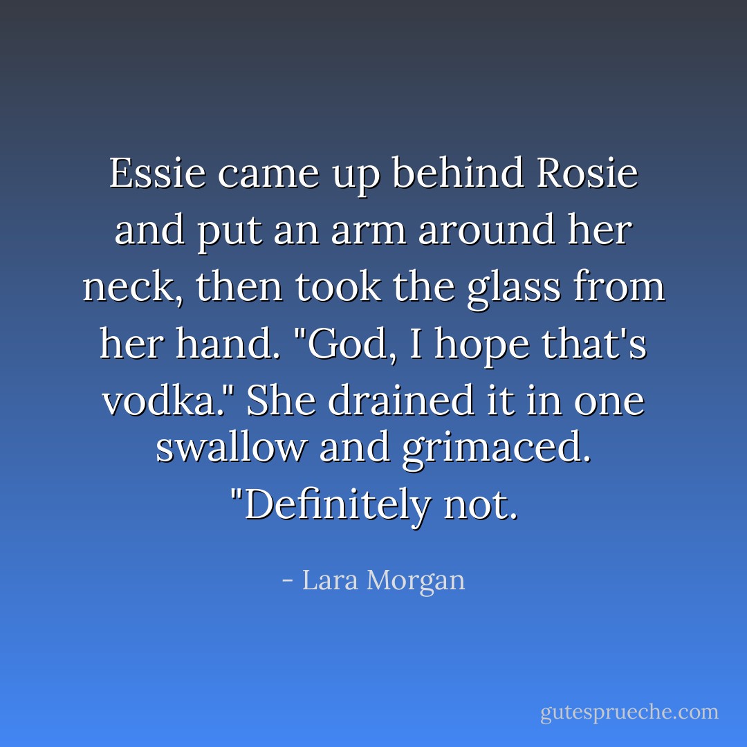Essie came up behind Rosie and put an arm around her neck, then took the glass from her hand. "God, I hope that's vodka." She drained it in one swallow and grimaced. "Definitely not. - Lara Morgan