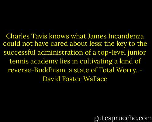 Charles Tavis knows what James Incandenza could not have cared about less: the key to the successful administration of a top-level junior tennis academy lies in cultivating a kind of reverse-Buddhism, a state of Total Worry. - David Foster Wallace