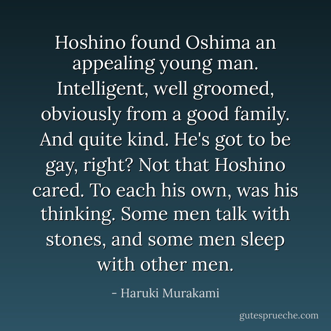 Hoshino found Oshima an appealing young man. Intelligent, well groomed, obviously from a good family. And quite kind. He's got to be gay, right? Not that Hoshino cared. To each his own, was his thinking. Some men talk with stones, and some men sleep with other men. - Haruki Murakami