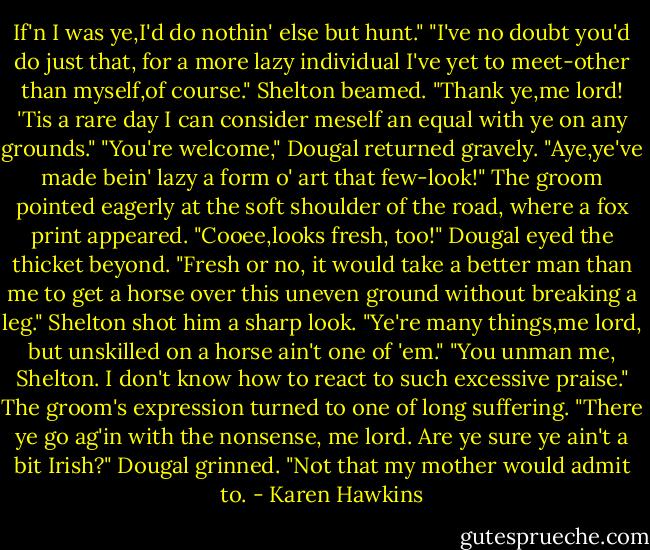 If'n I was ye,I'd do nothin' else but hunt."<br />"I've no doubt you'd do just that, for a more lazy individual I've yet to meet-other than myself,of course."<br />Shelton beamed. "Thank ye,me lord! 'Tis a rare day I can consider meself an equal with ye on any grounds."<br />"You're welcome," Dougal returned gravely.<br />"Aye,ye've made bein' lazy a form o' art that few-look!" The groom pointed eagerly at the soft shoulder of the road, where a fox print appeared. "Cooee,looks fresh, too!"<br />Dougal eyed the thicket beyond. "Fresh or no, it would take a better man than me to get a horse over this uneven ground without breaking a leg."<br />Shelton shot him a sharp look. "Ye're many things,me lord, but unskilled on a horse ain't one of 'em."<br />"You unman me, Shelton. I don't know how to react to such excessive praise."<br />The groom's expression turned to one of long suffering. "There ye go ag'in with the nonsense, me lord. Are ye sure ye ain't a bit Irish?"<br />Dougal grinned. "Not that my mother would admit to. - Karen Hawkins
